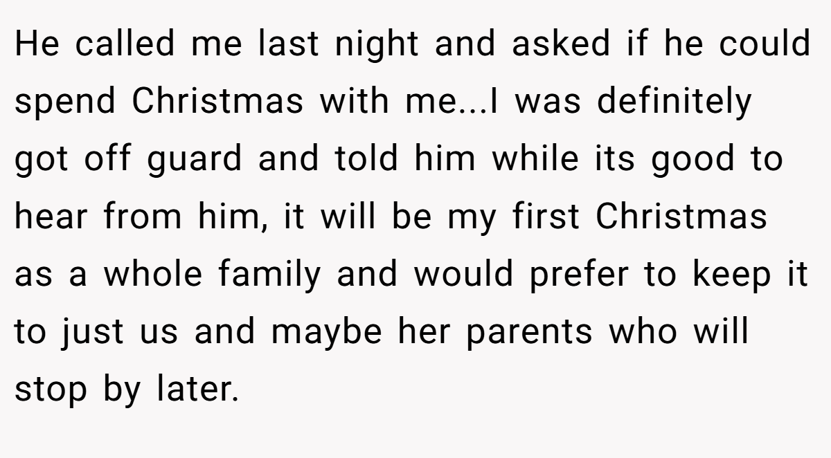He called me last night and asked if he could spend Christmas with me...I was definitely got off guard and told him while its good to hear from him, it will be my first Christmas as a whole family and would prefer to keep it to just us and maybe her parents who will stop by later.