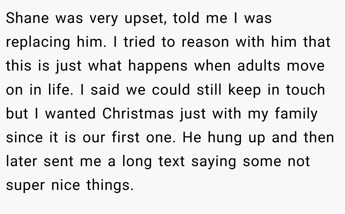 Shane was very upset, told me I was replacing him. I tried to reason with him that this is just what happens when adults move on in life. I said we could still keep in touch but I wanted Christmas just with my family since it is our first one. He hung up and then later sent me a long text saying some not super nice things.
