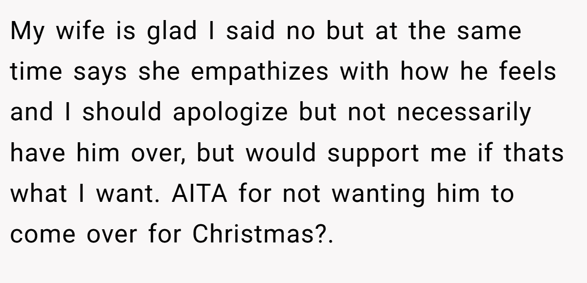 My wife is glad I said no but at the same time says she empathizes with how he feels and I should apologize but not necessarily have him over, but would support me if thats what I want. AITA for not wanting him to come over for Christmas?.