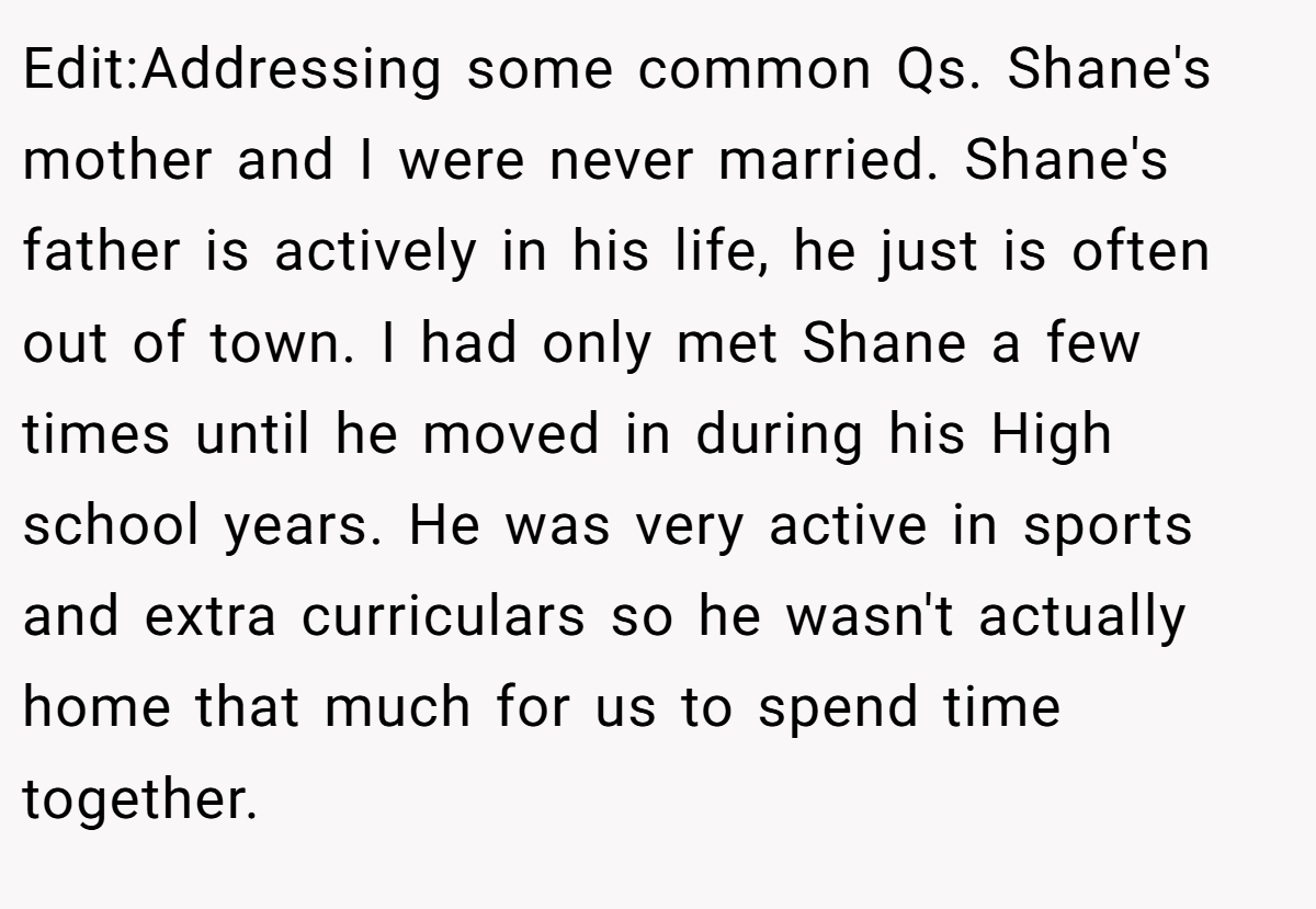 Edit:Addressing some common Qs. Shane's mother and I were never married. Shane's father is actively in his life, he just is often out of town. I had only met Shane a few times until he moved in during his High school years. He was very active in sports and extra curriculars so he wasn't actually home that much for us to spend time together.