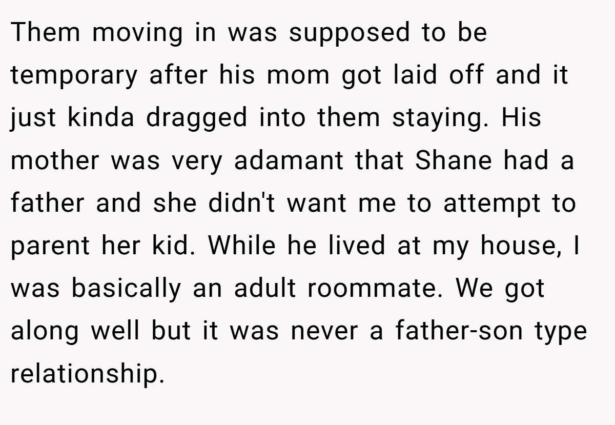Them moving in was supposed to be temporary after his mom got laid off and it just kinda dragged into them staying. His mother was very adamant that Shane had a father and she didn't want me to attempt to parent her kid. While he lived at my house, I was basically an adult roommate. We got along well but it was never a father-son type relationship.
