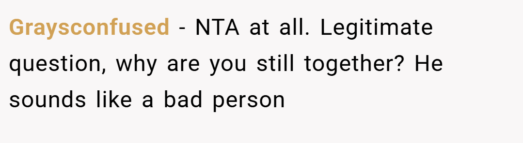 Graysconfused − NTA at all. Legitimate question, why are you still together? He sounds like a bad person
