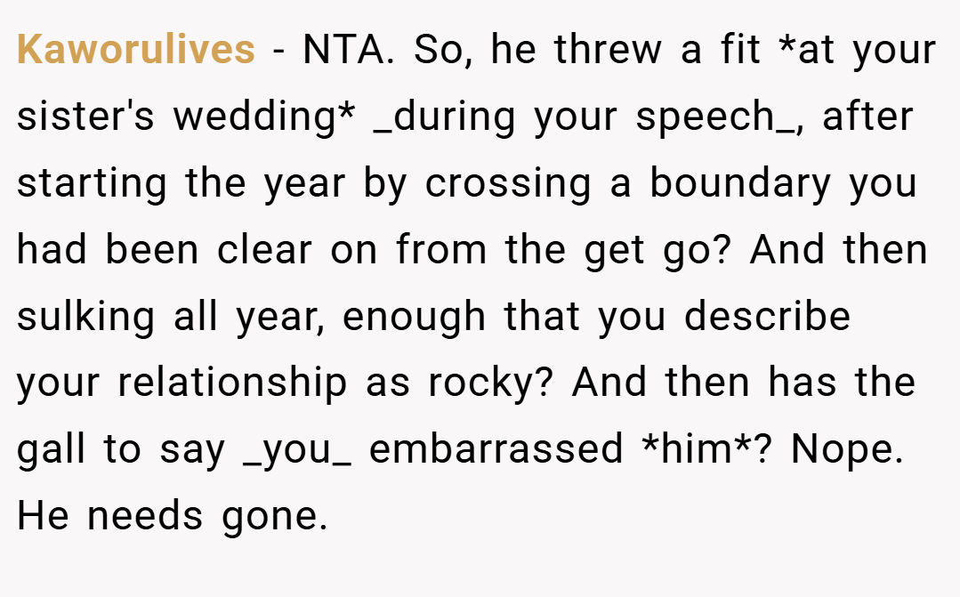 Kaworulives − NTA. So, he threw a fit *at your sister's wedding* _during your speech_, after starting the year by crossing a boundary you had been clear on from the get go? And then sulking all year, enough that you describe your relationship as rocky? And then has the gall to say _you_ embarrassed *him*? Nope. He needs gone.