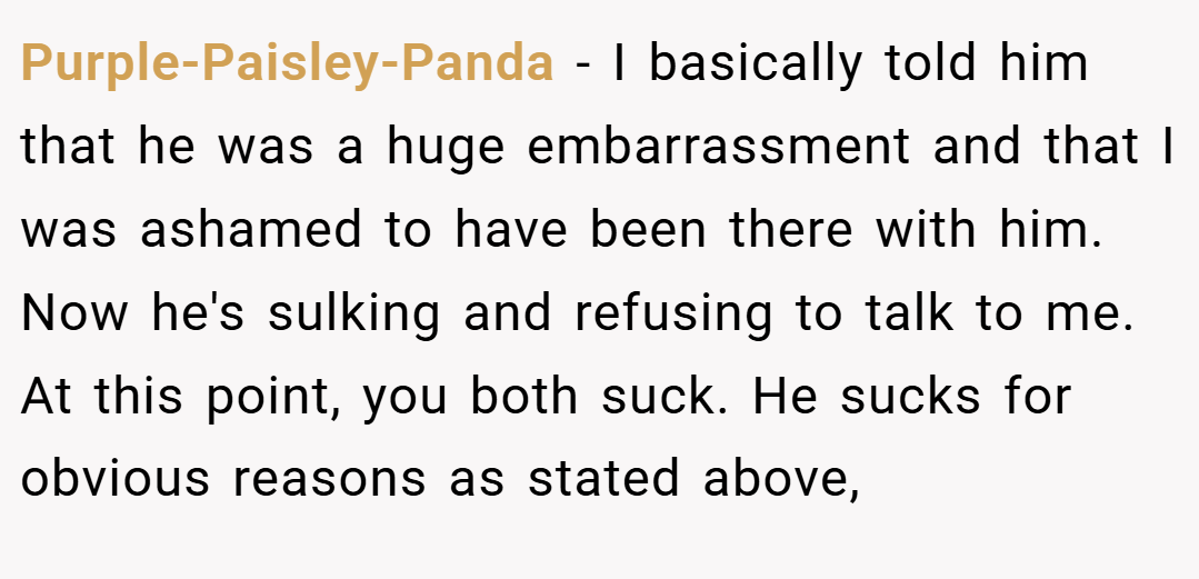 Purple-Paisley-Panda − I basically told him that he was a huge embarrassment and that I was ashamed to have been there with him. Now he's sulking and refusing to talk to me. At this point, you both suck. He sucks for obvious reasons as stated above,