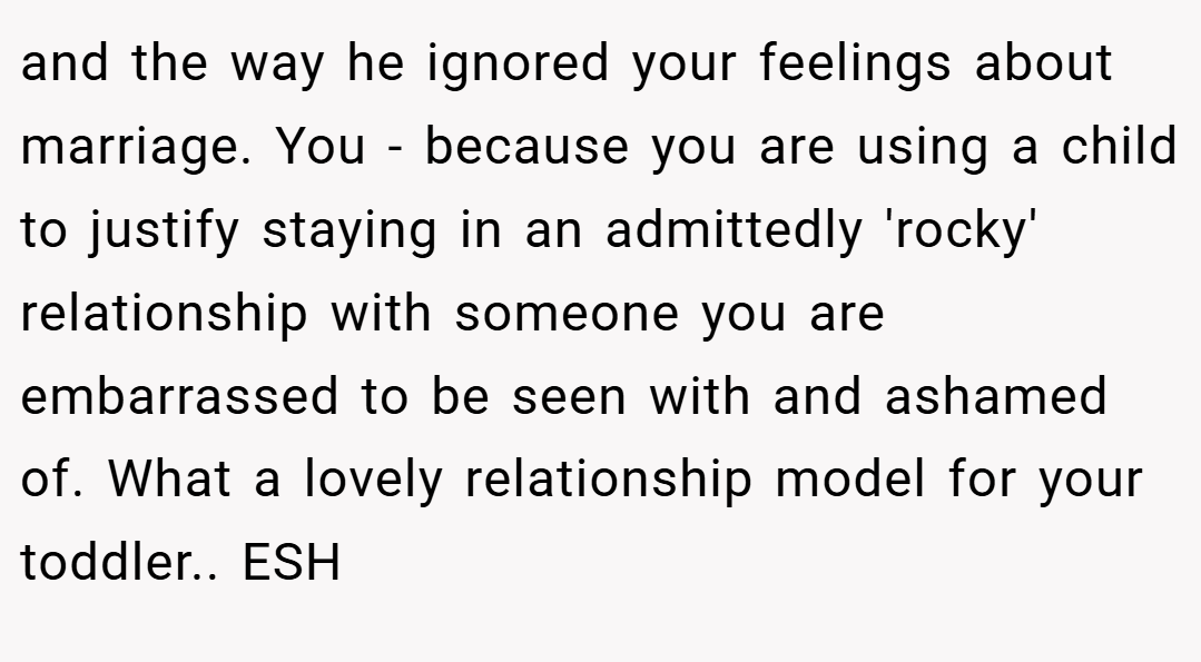 and the way he ignored your feelings about marriage. You - because you are using a child to justify staying in an admittedly 'rocky' relationship with someone you are embarrassed to be seen with and ashamed of. What a lovely relationship model for your toddler.. ESH