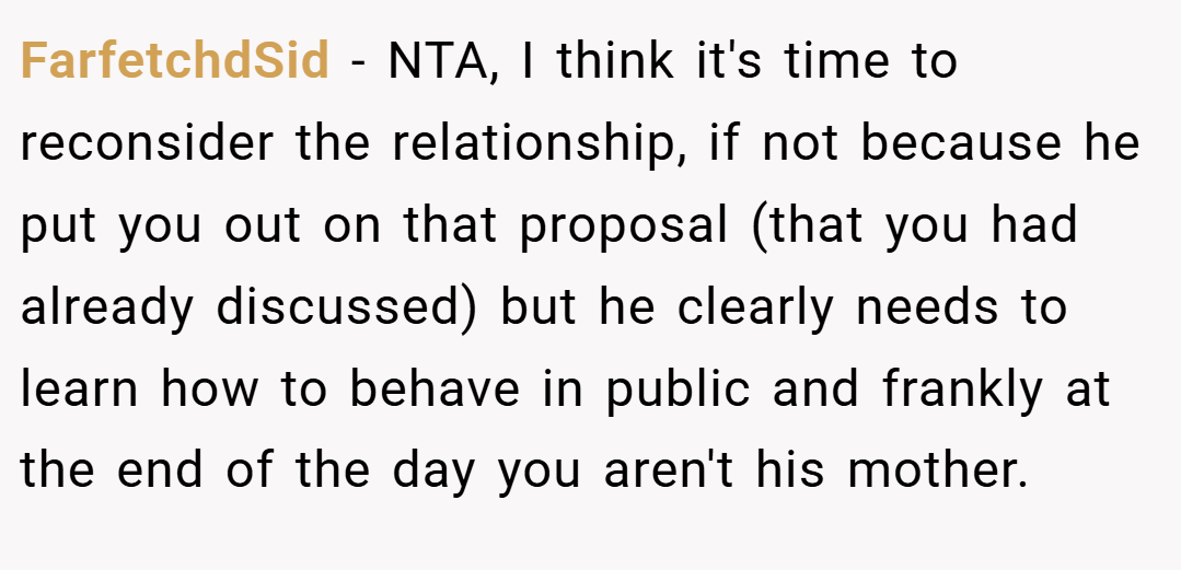 FarfetchdSid − NTA, I think it's time to reconsider the relationship, if not because he put you out on that proposal (that you had already discussed) but he clearly needs to learn how to behave in public and frankly at the end of the day you aren't his mother.