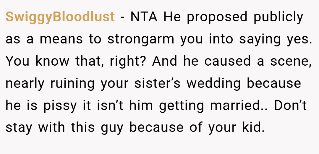 SwiggyBloodlust − NTA He proposed publicly as a means to strongarm you into saying yes. You know that, right? And he caused a scene, nearly ruining your sister’s wedding because he is pissy it isn’t him getting married.. Don’t stay with this guy because of your kid.
