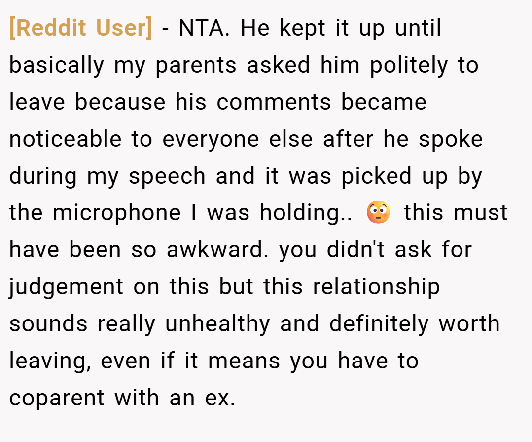 [Reddit User] − NTA. He kept it up until basically my parents asked him politely to leave because his comments became noticeable to everyone else after he spoke during my speech and it was picked up by the microphone I was holding.. 😳 this must have been so awkward. you didn't ask for judgement on this but this relationship sounds really unhealthy and definitely worth leaving, even if it means you have to coparent with an ex.