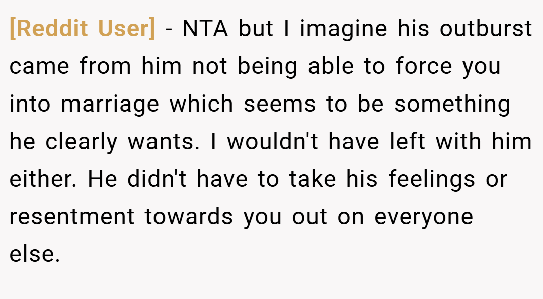 [Reddit User] − NTA but I imagine his outburst came from him not being able to force you into marriage which seems to be something he clearly wants. I wouldn't have left with him either. He didn't have to take his feelings or resentment towards you out on everyone else.