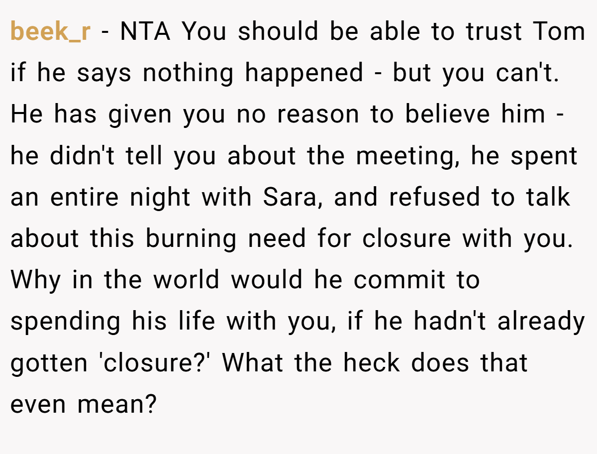 beek_r −  NTA You should be able to trust Tom if he says nothing happened - but you can't. He has given you no reason to believe him - he didn't tell you about the meeting, he spent an entire night with Sara, and refused to talk about this burning need for closure with you. Why in the world would he commit to spending his life with you, if he hadn't already gotten 'closure?' What the heck does that even mean?