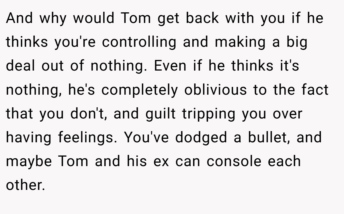 And why would Tom get back with you if he thinks you're controlling and making a big deal out of nothing. Even if he thinks it's nothing, he's completely oblivious to the fact that you don't, and guilt tripping you over having feelings. You've dodged a bullet, and maybe Tom and his ex can console each other.