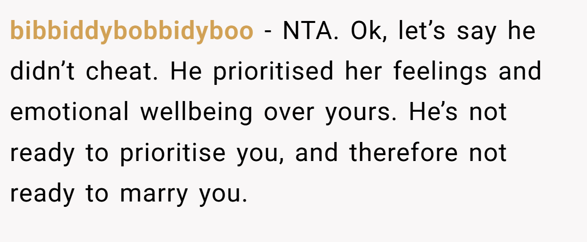 bibbiddybobbidyboo −  NTA. Ok, let’s say he didn’t cheat. He prioritised her feelings and emotional wellbeing over yours. He’s not ready to prioritise you, and therefore not ready to marry you.