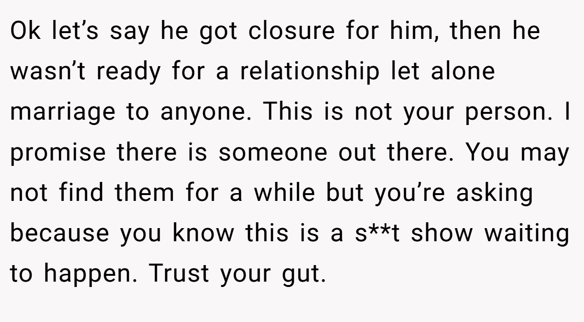 Ok let’s say he got closure for him, then he wasn’t ready for a relationship let alone marriage to anyone. This is not your person. I promise there is someone out there. You may not find them for a while but you’re asking because you know this is a s**t show waiting to happen. Trust your gut.