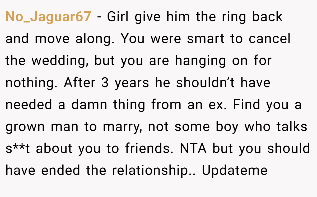 No_Jaguar67 −  Girl give him the ring back and move along. You were smart to cancel the wedding, but you are hanging on for nothing. After 3 years he shouldn’t have needed a damn thing from an ex. Find you a grown man to marry, not some boy who talks s**t about you to friends. NTA but you should have ended the relationship.. Updateme