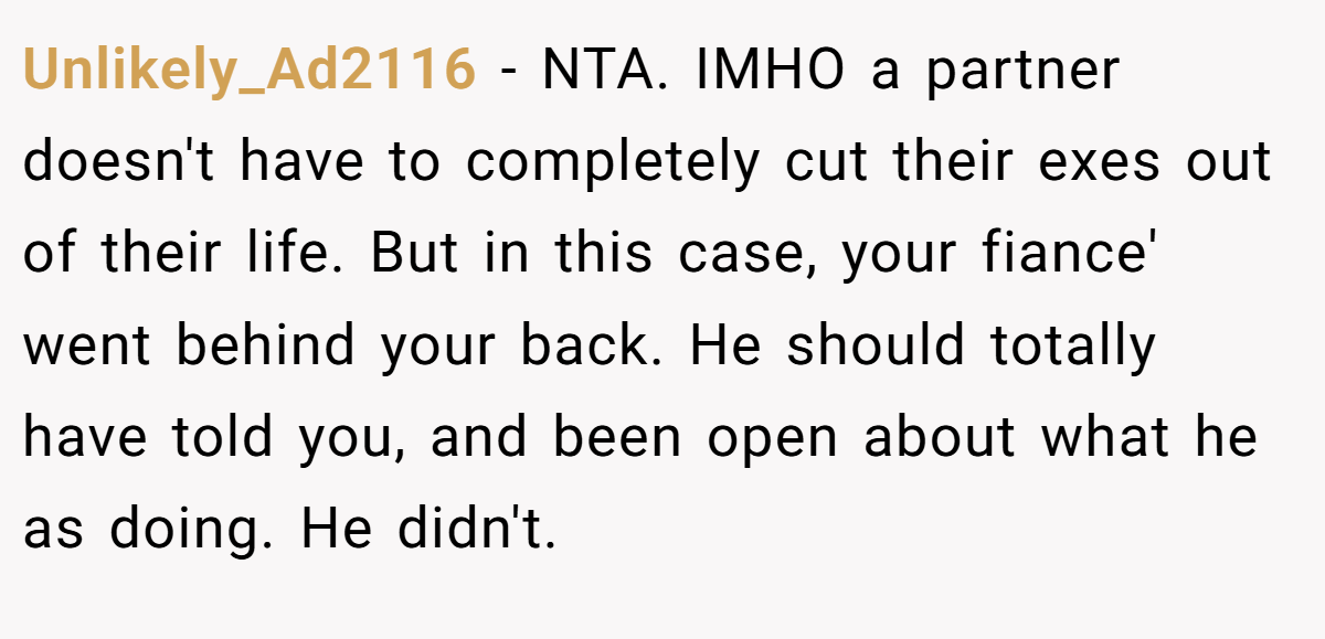 Unlikely_Ad2116 −  NTA. IMHO a partner doesn't have to completely cut their exes out of their life. But in this case, your fiance' went behind your back. He should totally have told you, and been open about what he as doing. He didn't.