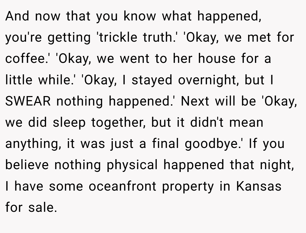 And now that you know what happened, you're getting 'trickle truth.' 'Okay, we met for coffee.' 'Okay, we went to her house for a little while.' 'Okay, I stayed overnight, but I SWEAR nothing happened.' Next will be 'Okay, we did sleep together, but it didn't mean anything, it was just a final goodbye.' If you believe nothing physical happened that night, I have some oceanfront property in Kansas for sale.