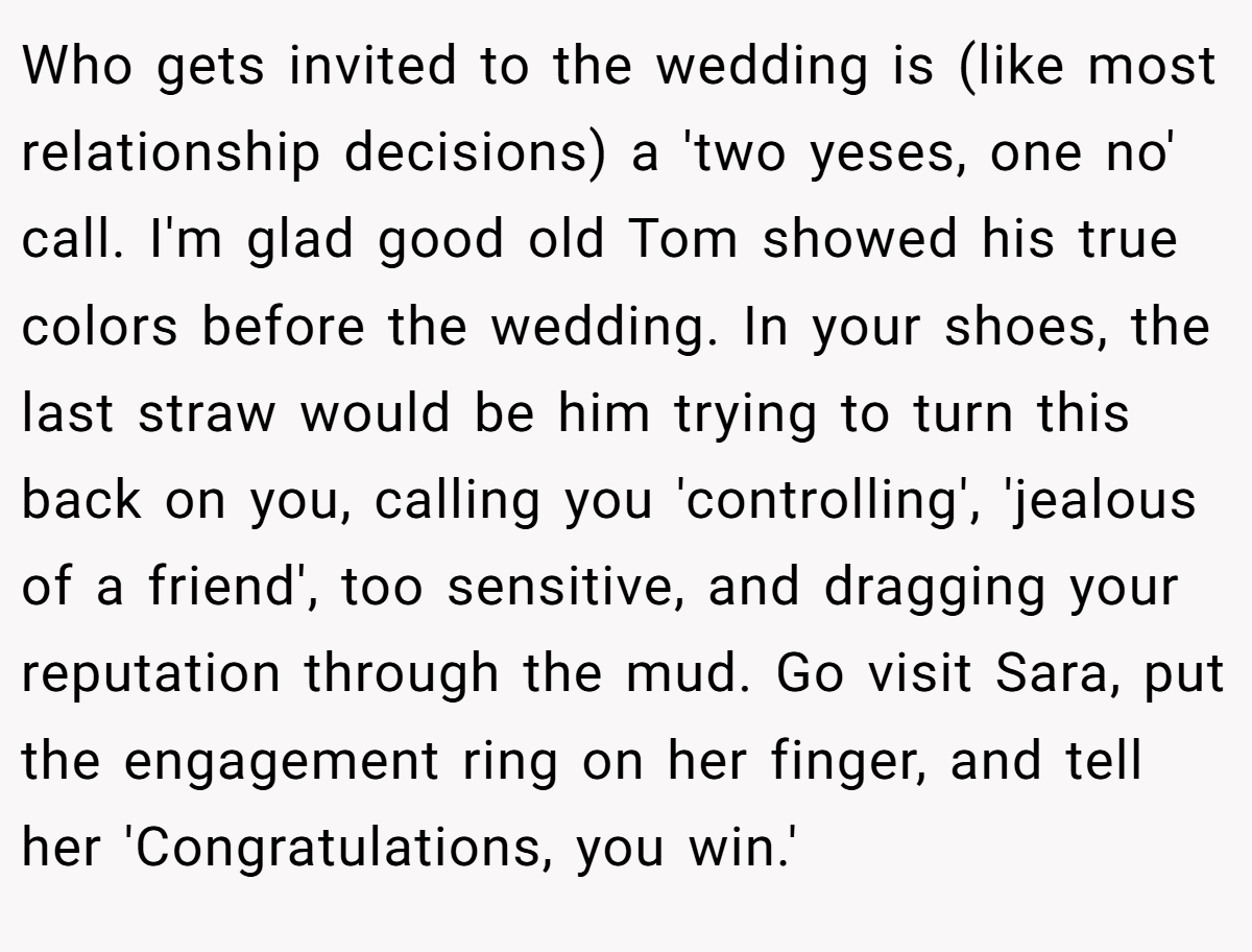 Who gets invited to the wedding is (like most relationship decisions) a 'two yeses, one no' call. I'm glad good old Tom showed his true colors before the wedding. In your shoes, the last straw would be him trying to turn this back on you, calling you 'controlling', 'jealous of a friend', too sensitive, and dragging your reputation through the mud. Go visit Sara, put the engagement ring on her finger, and tell her 'Congratulations, you win.'