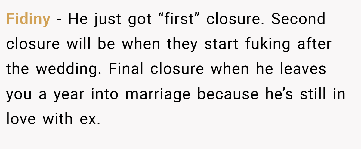 Fidiny −  He just got “first” closure. Second closure will be when they start fuking after the wedding. Final closure when he leaves you a year into marriage because he’s still in love with ex.