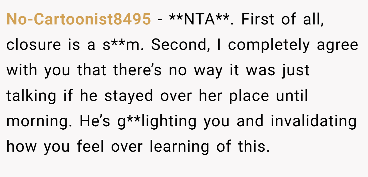 No-Cartoonist8495 −  **NTA**. First of all, closure is a s**m. Second, I completely agree with you that there’s no way it was just talking if he stayed over her place until morning. He’s g**lighting you and invalidating how you feel over learning of this.