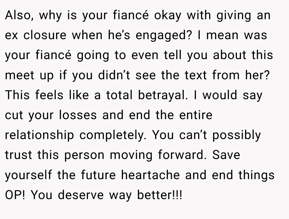Also, why is your fiancé okay with giving an ex closure when he’s engaged? I mean was your fiancé going to even tell you about this meet up if you didn’t see the text from her? This feels like a total betrayal. I would say cut your losses and end the entire relationship completely. You can’t possibly trust this person moving forward. Save yourself the future heartache and end things OP! You deserve way better!!!