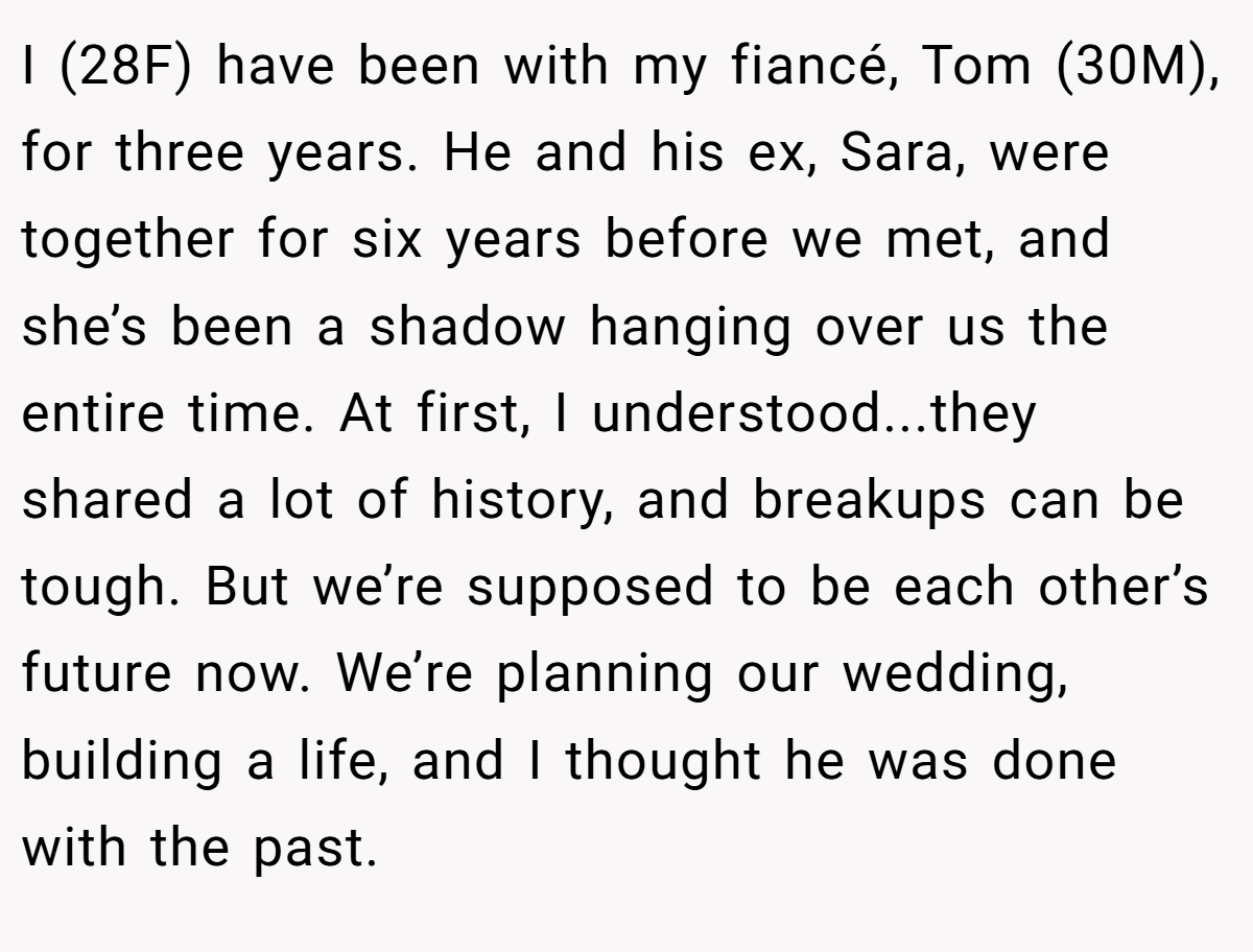 I (28F) have been with my fiancé, Tom (30M), for three years. He and his ex, Sara, were together for six years before we met, and she’s been a shadow hanging over us the entire time. At first, I understood...they shared a lot of history, and breakups can be tough. But we’re supposed to be each other’s future now. We’re planning our wedding, building a life, and I thought he was done with the past.