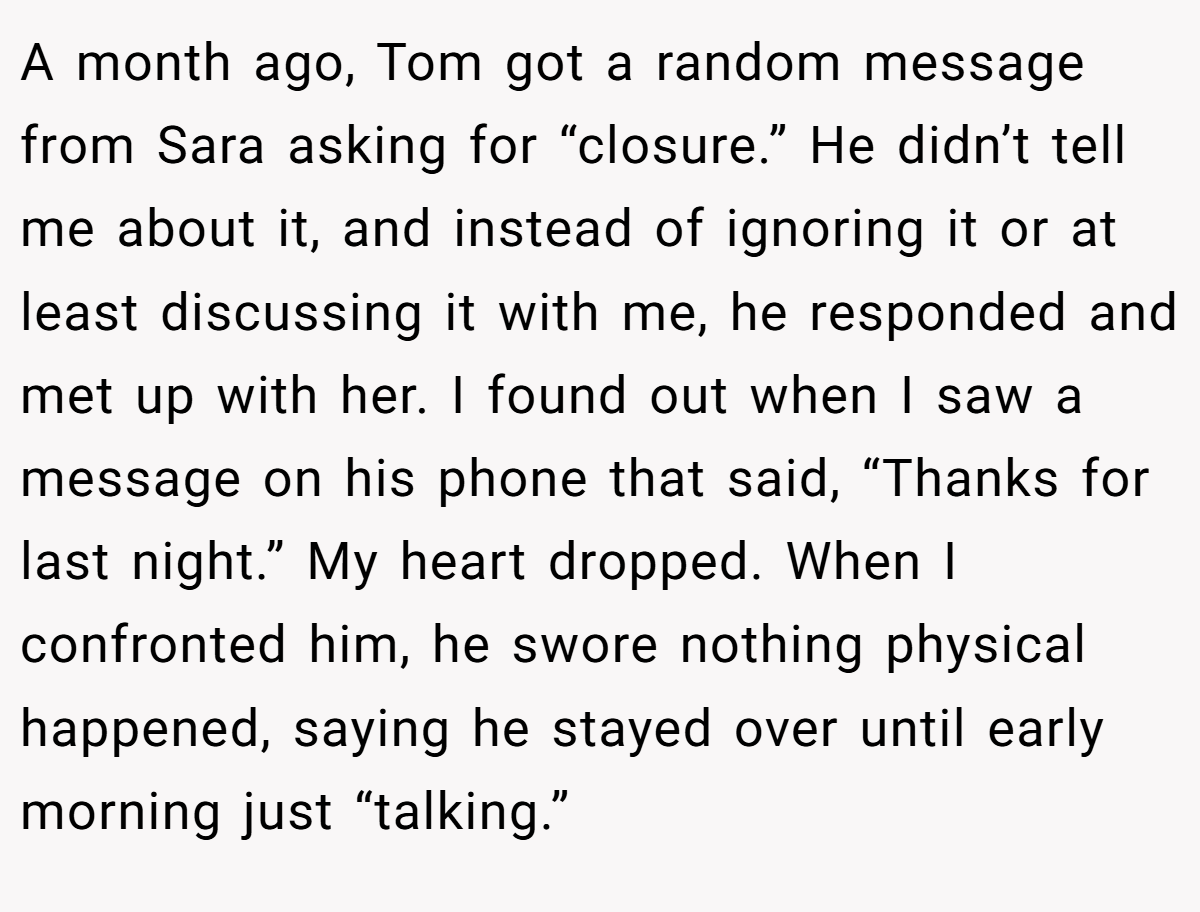 A month ago, Tom got a random message from Sara asking for “closure.” He didn’t tell me about it, and instead of ignoring it or at least discussing it with me, he responded and met up with her. I found out when I saw a message on his phone that said, “Thanks for last night.” My heart dropped. When I confronted him, he swore nothing physical happened, saying he stayed over until early morning just “talking.”