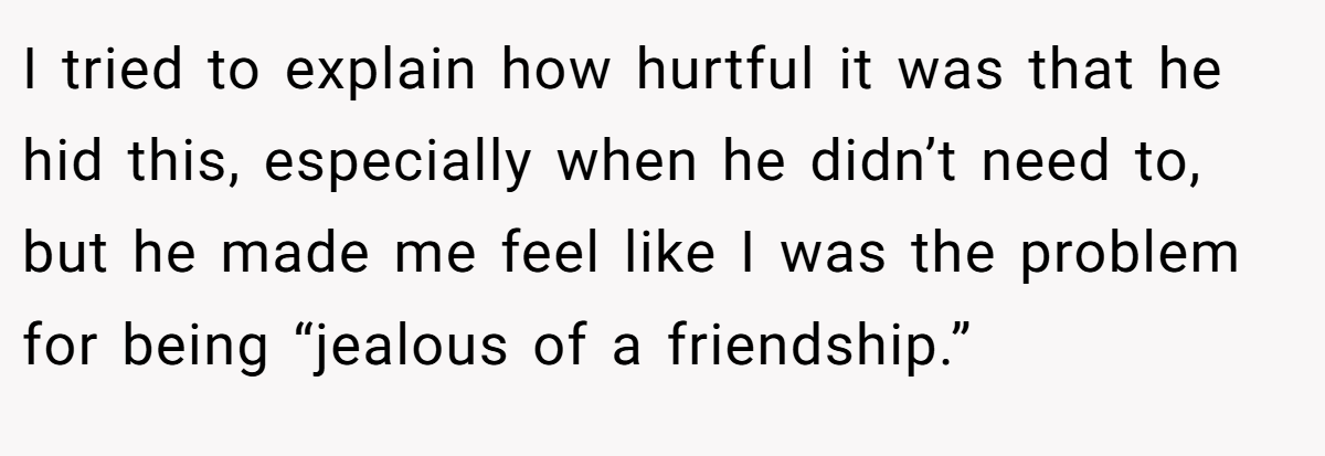 I tried to explain how hurtful it was that he hid this, especially when he didn’t need to, but he made me feel like I was the problem for being “jealous of a friendship.”