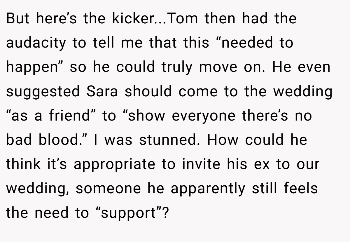 But here’s the kicker...Tom then had the audacity to tell me that this “needed to happen” so he could truly move on. He even suggested Sara should come to the wedding “as a friend” to “show everyone there’s no bad blood.” I was stunned. How could he think it’s appropriate to invite his ex to our wedding, someone he apparently still feels the need to “support”?