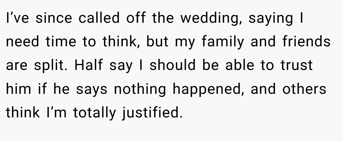 I’ve since called off the wedding, saying I need time to think, but my family and friends are split. Half say I should be able to trust him if he says nothing happened, and others think I’m totally justified.
