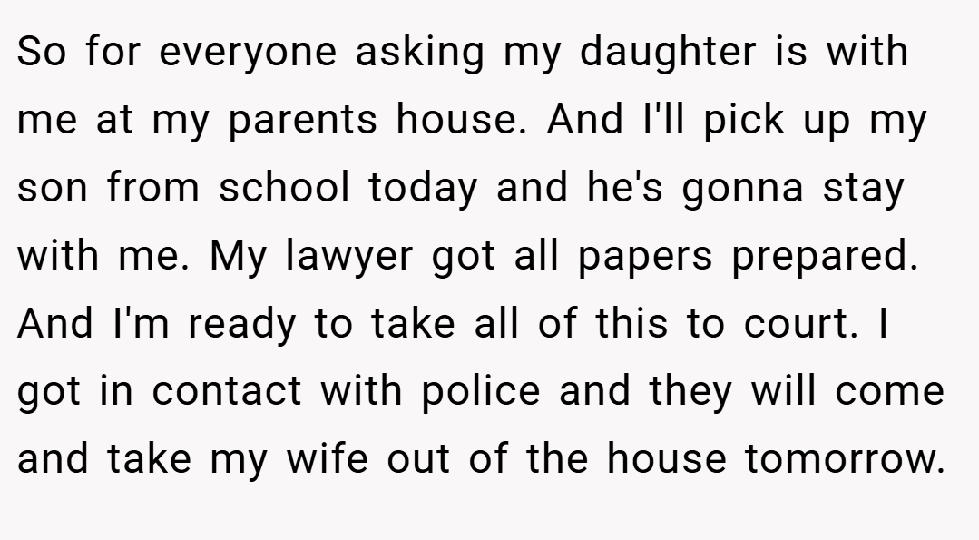 So for everyone asking my daughter is with me at my parents house. And I'll pick up my son from school today and he's gonna stay with me. My lawyer got all papers prepared. And I'm ready to take all of this to court. I got in contact with police and they will come and take my wife out of the house tomorrow.
