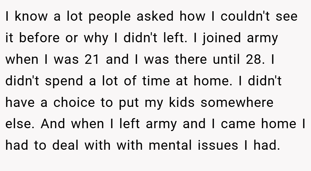 I know a lot people asked how I couldn't see it before or why I didn't left. I joined army when I was 21 and I was there until 28. I didn't spend a lot of time at home. I didn't have a choice to put my kids somewhere else. And when I left army and I came home I had to deal with with mental issues I had.