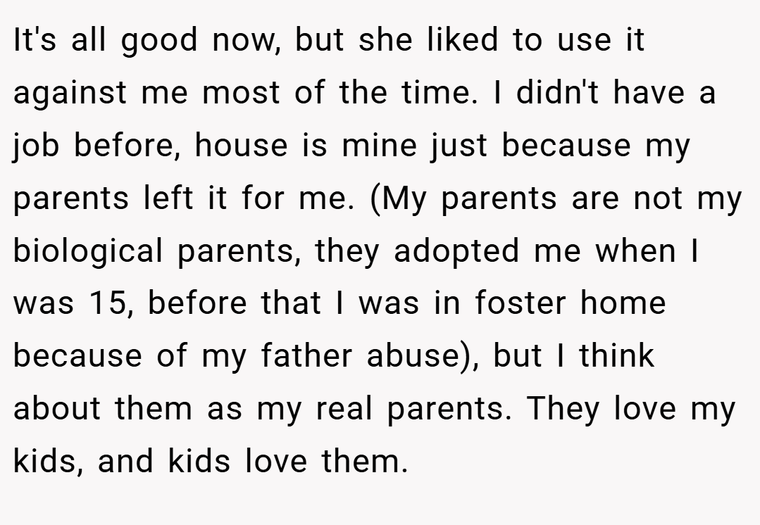 It's all good now, but she liked to use it against me most of the time. I didn't have a job before, house is mine just because my parents left it for me. (My parents are not my biological parents, they adopted me when I was 15, before that I was in foster home because of my father abuse), but I think about them as my real parents. They love my kids, and kids love them.