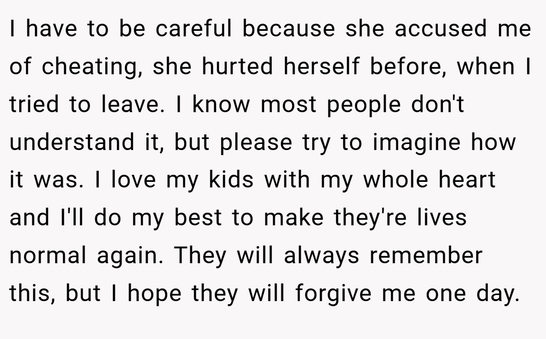 I have to be careful because she accused me of cheating, she hurted herself before, when I tried to leave. I know most people don't understand it, but please try to imagine how it was. I love my kids with my whole heart and I'll do my best to make they're lives normal again. They will always remember this, but I hope they will forgive me one day.