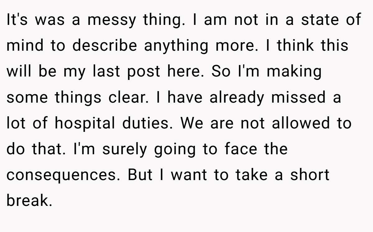 It's was a messy thing. I am not in a state of mind to describe anything more. I think this will be my last post here. So I'm making some things clear. I have already missed a lot of hospital duties. We are not allowed to do that. I'm surely going to face the consequences. But I want to take a short break.