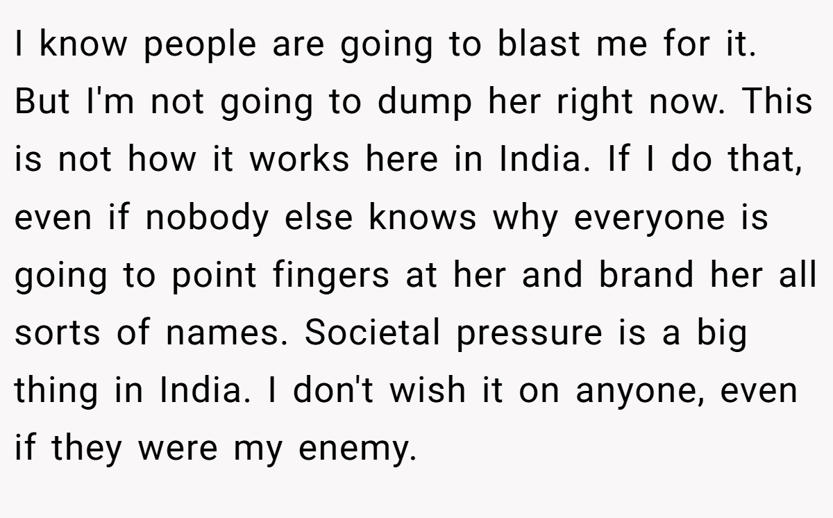I know people are going to blast me for it. But I'm not going to dump her right now. This is not how it works here in India. If I do that, even if nobody else knows why everyone is going to point fingers at her and brand her all sorts of names. Societal pressure is a big thing in India. I don't wish it on anyone, even if they were my enemy.