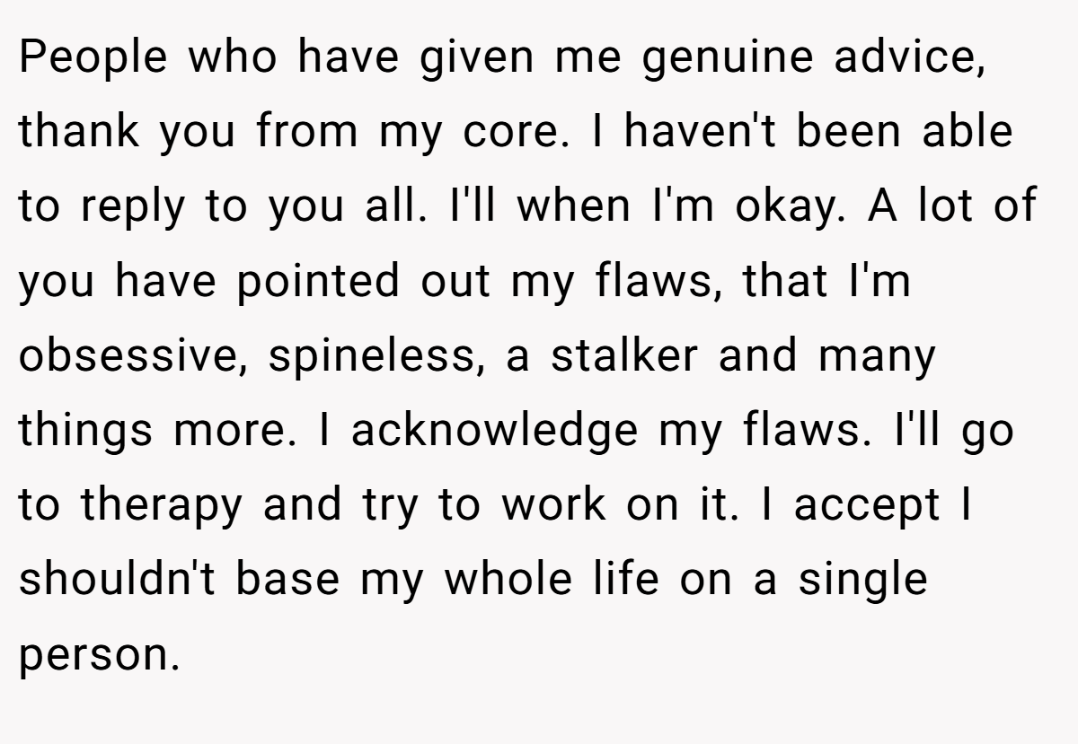 People who have given me genuine advice, thank you from my core. I haven't been able to reply to you all. I'll when I'm okay. A lot of you have pointed out my flaws, that I'm obsessive, spineless, a stalker and many things more. I acknowledge my flaws. I'll go to therapy and try to work on it. I accept I shouldn't base my whole life on a single person.