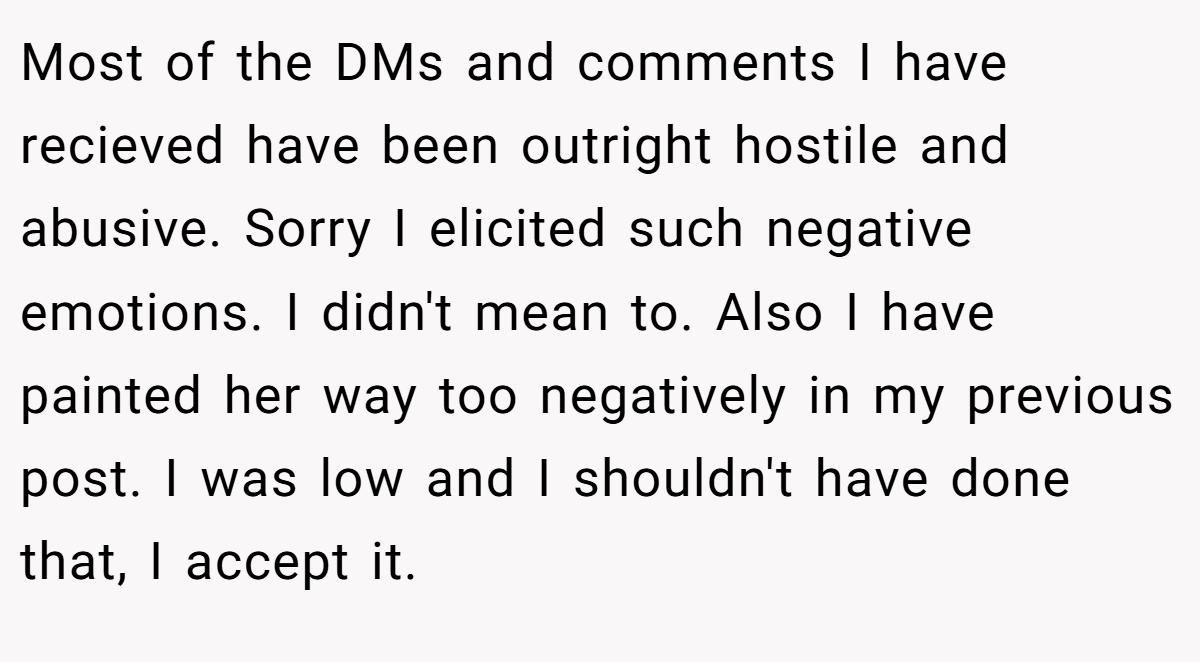 Most of the DMs and comments I have recieved have been outright hostile and abusive. Sorry I elicited such negative emotions. I didn't mean to. Also I have painted her way too negatively in my previous post. I was low and I shouldn't have done that, I accept it.