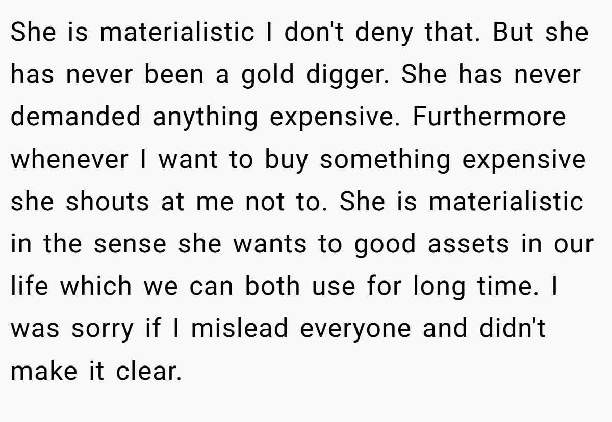 She is materialistic I don't deny that. But she has never been a gold digger. She has never demanded anything expensive. Furthermore whenever I want to buy something expensive she shouts at me not to. She is materialistic in the sense she wants to good assets in our life which we can both use for long time. I was sorry if I mislead everyone and didn't make it clear.
