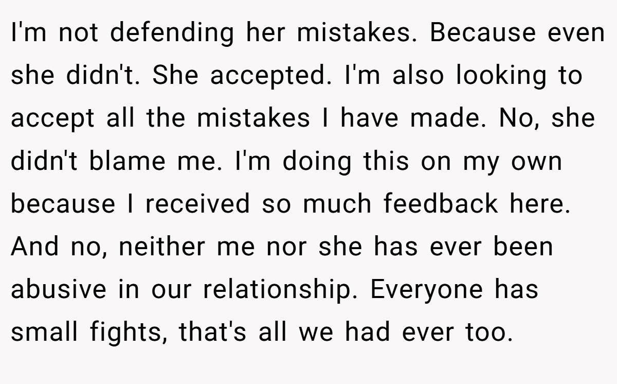 I'm not defending her mistakes. Because even she didn't. She accepted. I'm also looking to accept all the mistakes I have made. No, she didn't blame me. I'm doing this on my own because I received so much feedback here. And no, neither me nor she has ever been abusive in our relationship. Everyone has small fights, that's all we had ever too.