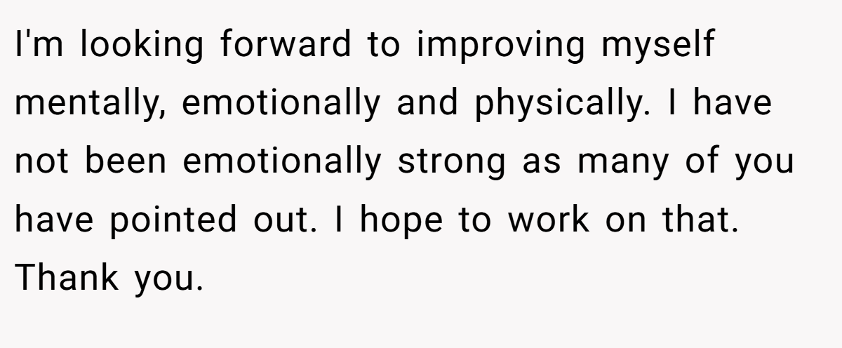 I'm looking forward to improving myself mentally, emotionally and physically. I have not been emotionally strong as many of you have pointed out. I hope to work on that. Thank you.