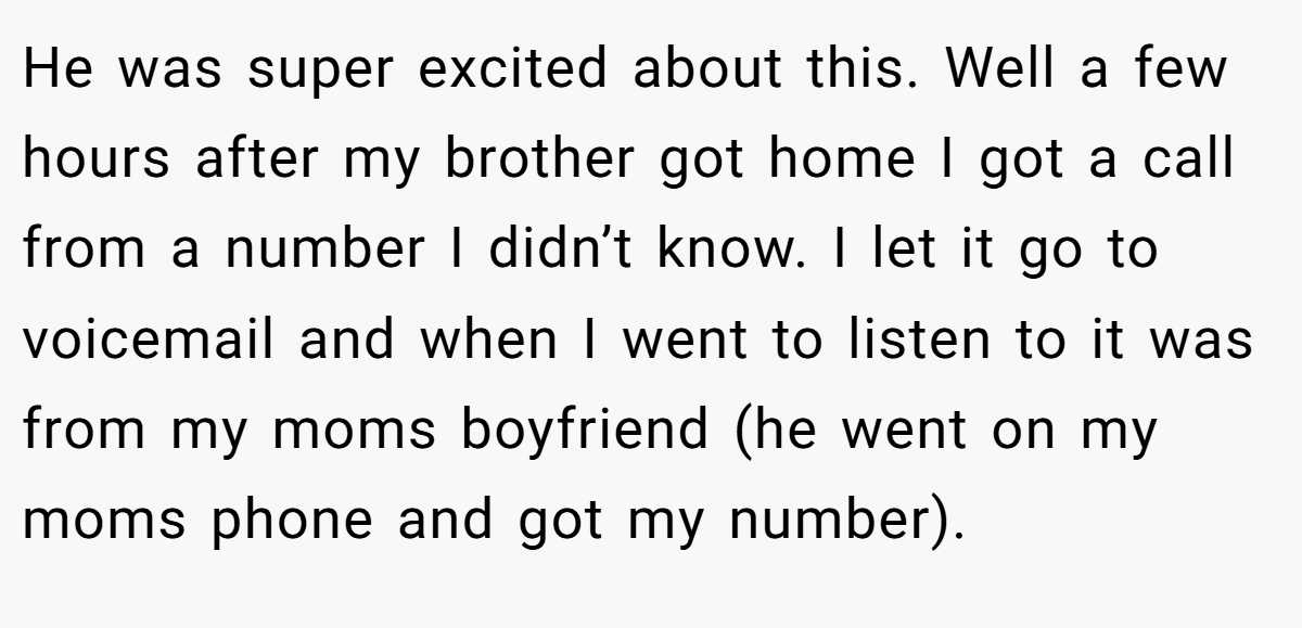 He was super excited about this. Well a few hours after my brother got home I got a call from a number I didn’t know. I let it go to voicemail and when I went to listen to it was from my moms boyfriend (he went on my moms phone and got my number).