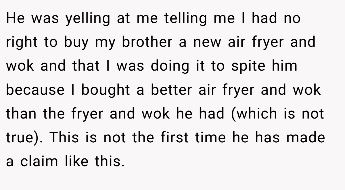 He was yelling at me telling me I had no right to buy my brother a new air fryer and wok and that I was doing it to spite him because I bought a better air fryer and wok than the fryer and wok he had (which is not true). This is not the first time he has made a claim like this.
