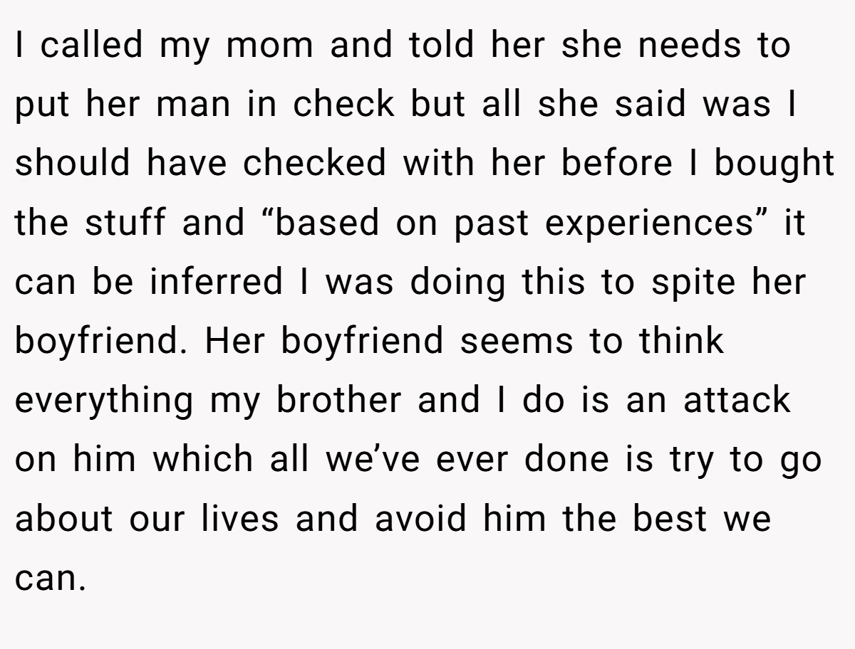 I called my mom and told her she needs to put her man in check but all she said was I should have checked with her before I bought the stuff and “based on past experiences” it can be inferred I was doing this to spite her boyfriend. Her boyfriend seems to think everything my brother and I do is an attack on him which all we’ve ever done is try to go about our lives and avoid him the best we can.