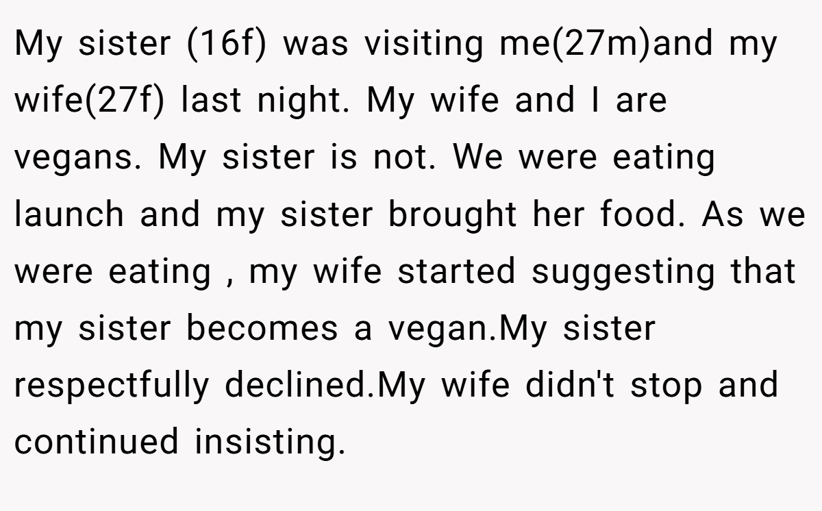 My sister (16f) was visiting me(27m)and my wife(27f) last night. My wife and I are vegans. My sister is not. We were eating launch and my sister brought her food. As we were eating , my wife started suggesting that my sister becomes a vegan.My sister respectfully declined.My wife didn't stop and continued insisting.
