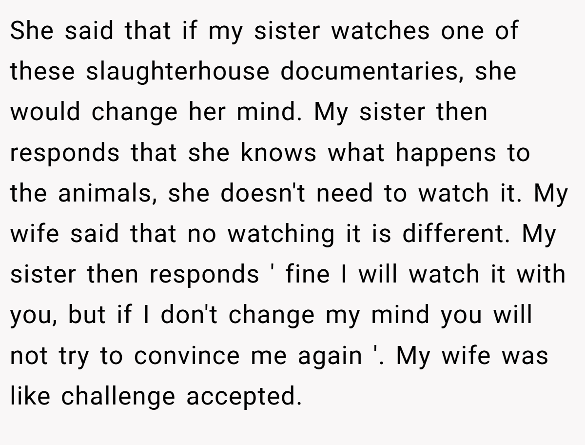 She said that if my sister watches one of these slaughterhouse documentaries, she would change her mind. My sister then responds that she knows what happens to the animals, she doesn't need to watch it. My wife said that no watching it is different. My sister then responds ' fine I will watch it with you, but if I don't change my mind you will not try to convince me again '. My wife was like challenge accepted.