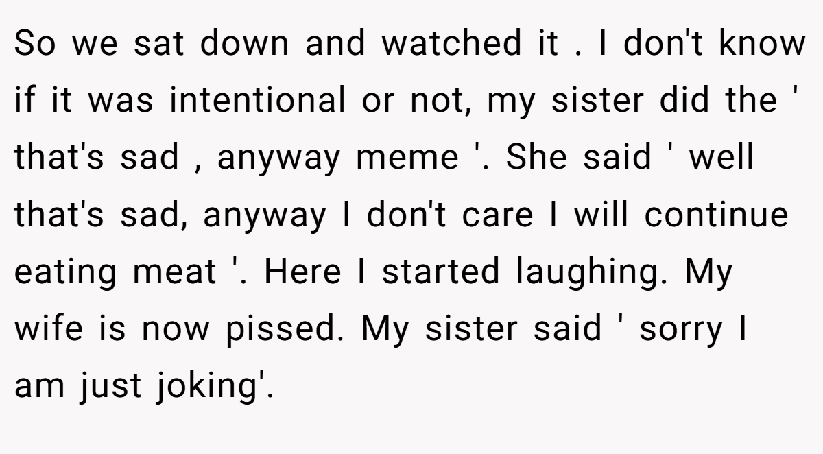 So we sat down and watched it . I don't know if it was intentional or not, my sister did the ' that's sad , anyway meme '. She said ' well that's sad, anyway I don't care I will continue eating meat '. Here I started laughing. My wife is now pissed. My sister said ' sorry I am just joking'.