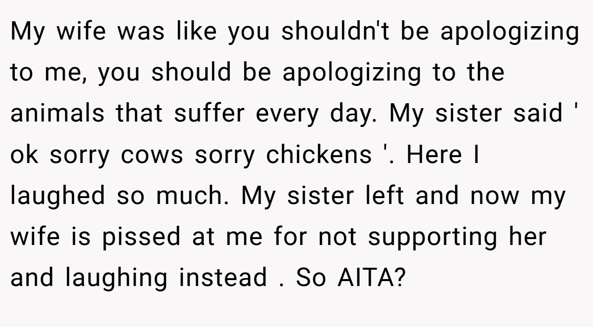 My wife was like you shouldn't be apologizing to me, you should be apologizing to the animals that suffer every day. My sister said ' ok sorry cows sorry chickens '. Here I laughed so much. My sister left and now my wife is pissed at me for not supporting her and laughing instead . So AITA?