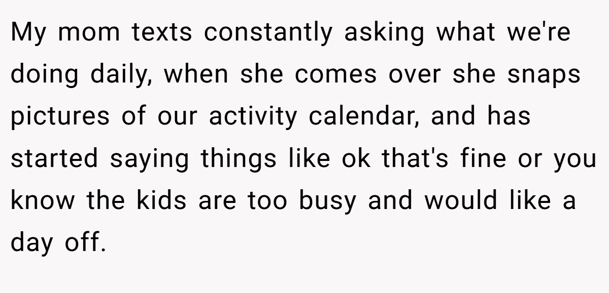 My mom texts constantly asking what we're doing daily, when she comes over she snaps pictures of our activity calendar, and has started saying things like ok that's fine or you know the kids are too busy and would like a day off.