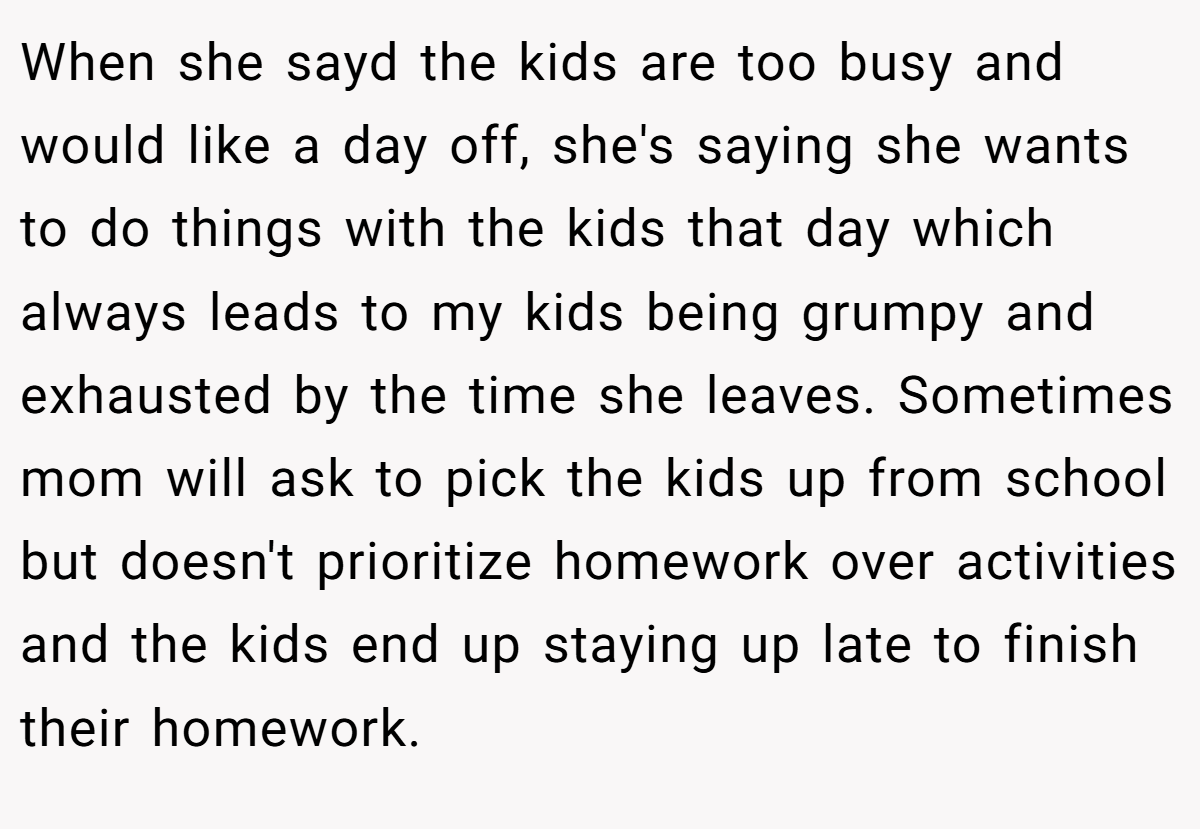 When she sayd the kids are too busy and would like a day off, she's saying she wants to do things with the kids that day which always leads to my kids being grumpy and exhausted by the time she leaves. Sometimes mom will ask to pick the kids up from school but doesn't prioritize homework over activities and the kids end up staying up late to finish their homework.