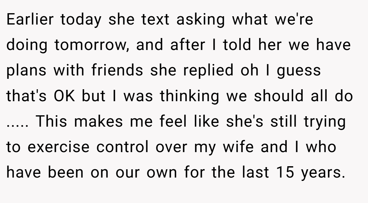 Earlier today she text asking what we're doing tomorrow, and after I told her we have plans with friends she replied oh I guess that's OK but I was thinking we should all do ..... This makes me feel like she's still trying to exercise control over my wife and I who have been on our own for the last 15 years.